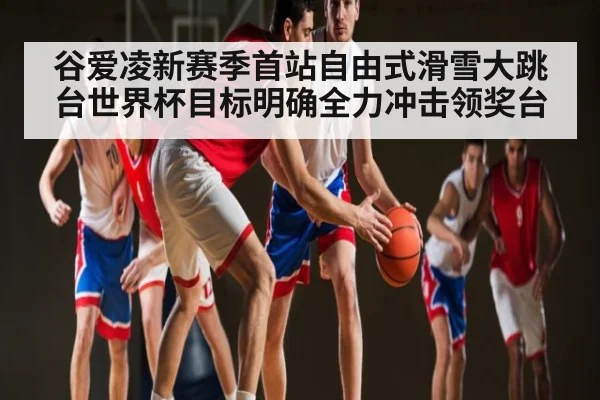 谷爱凌新赛季首站自由式滑雪大跳台世界杯目标明确全力冲击领奖台